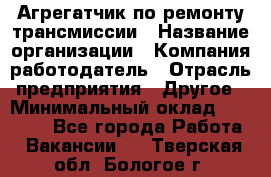 Агрегатчик по ремонту трансмиссии › Название организации ­ Компания-работодатель › Отрасль предприятия ­ Другое › Минимальный оклад ­ 50 000 - Все города Работа » Вакансии   . Тверская обл.,Бологое г.